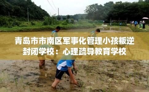 青岛市市南区军事化管理小孩叛逆封闭学校：心理疏导教育学校