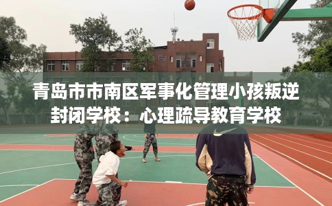 青岛市市南区军事化管理小孩叛逆封闭学校：心理疏导教育学校