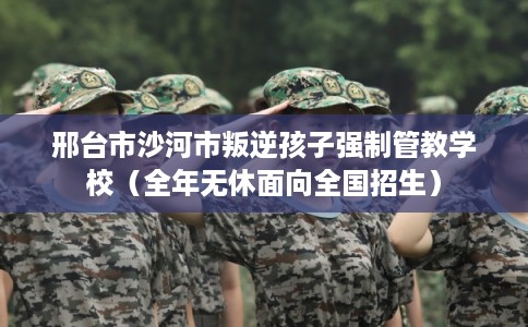 邢台市沙河市叛逆孩子强制管教学校（全年无休面向全国招生）