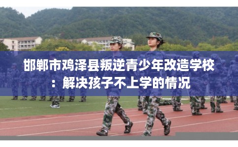 邯郸市鸡泽县叛逆青少年改造学校:解决孩子不上学的情况 邯郸市鸡泽县叛逆青少年改造学校:解决孩子不上学的情况