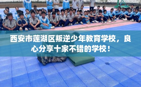 西安市莲湖区叛逆少年教育学校，良心分享十家不错的学校！