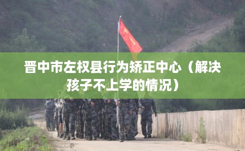 晋中市左权县行为矫正中心(解决孩子不上学的情况) 晋中市左权县行为矫正中心(解决孩子不上学的情况)