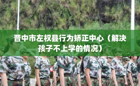 晋中市左权县行为矫正中心(解决孩子不上学的情况) 晋中市左权县行为矫正中心(解决孩子不上学的情况)
