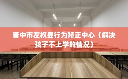 晋中市左权县行为矫正中心(解决孩子不上学的情况) 晋中市左权县行为矫正中心(解决孩子不上学的情况)