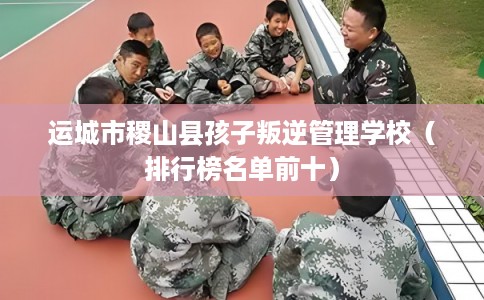 运城市稷山县孩子叛逆管理学校（排行榜名单前十）