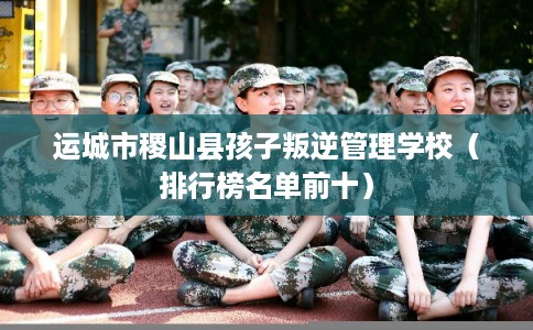 运城市稷山县孩子叛逆管理学校（排行榜名单前十）
