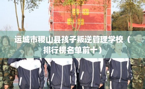 运城市稷山县孩子叛逆管理学校（排行榜名单前十）
