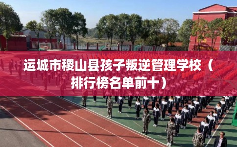 运城市稷山县孩子叛逆管理学校（排行榜名单前十）