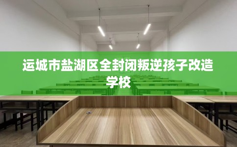 运城市盐湖区全封闭叛逆孩子改造学校