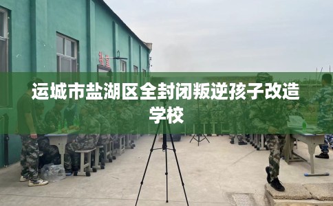 运城市盐湖区全封闭叛逆孩子改造学校