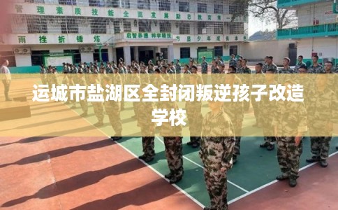 运城市盐湖区全封闭叛逆孩子改造学校