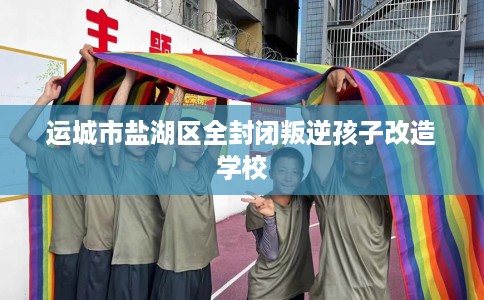 运城市盐湖区全封闭叛逆孩子改造学校