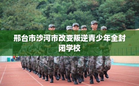邢台市沙河市改变叛逆青少年全封闭学校 邢台市沙河市改变叛逆青少年全封闭学校