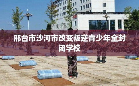 邢台市沙河市改变叛逆青少年全封闭学校 邢台市沙河市改变叛逆青少年全封闭学校