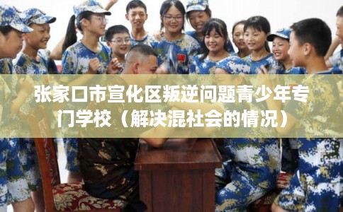 张家口市宣化区叛逆问题青少年专门学校（解决混社会的情况）