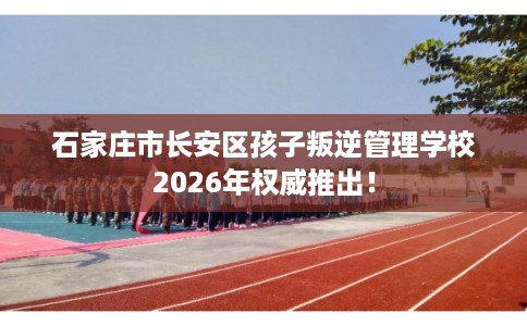 石家庄市长安区孩子叛逆管理学校2026年权威推出！