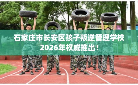 石家庄市长安区孩子叛逆管理学校2026年权威推出！