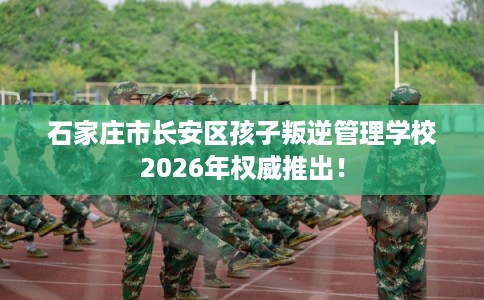 石家庄市长安区孩子叛逆管理学校2026年权威推出！