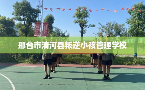 邢台市清河县叛逆小孩管理学校 邢台市清河县叛逆小孩管理学校