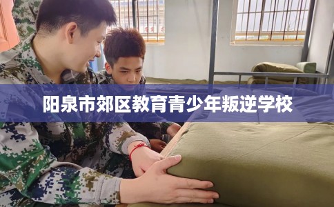 阳泉市郊区教育青少年叛逆学校 阳泉市郊区教育青少年叛逆学校