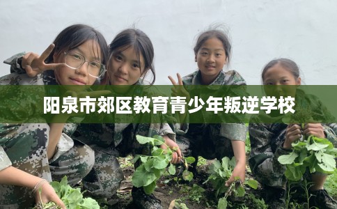 阳泉市郊区教育青少年叛逆学校 阳泉市郊区教育青少年叛逆学校