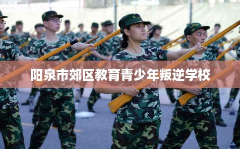 阳泉市郊区教育青少年叛逆学校 阳泉市郊区教育青少年叛逆学校