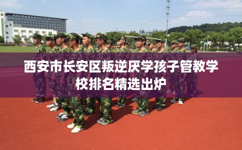 西安市长安区叛逆厌学孩子管教学校排名精选出炉