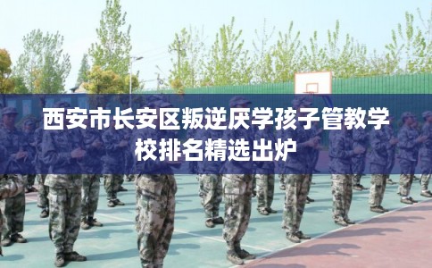 西安市长安区叛逆厌学孩子管教学校排名精选出炉