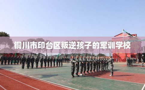 铜川市印台区叛逆孩子的军训学校