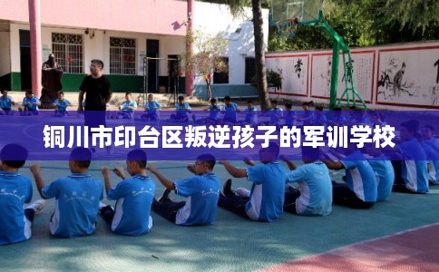 铜川市印台区叛逆孩子的军训学校