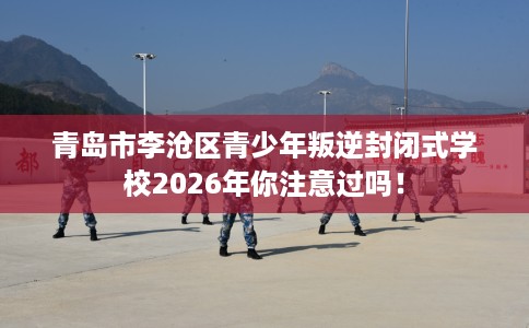 青岛市李沧区青少年叛逆封闭式学校2026年你注意过吗! 青岛市李沧区青少年叛逆封闭式学校2026年你注意过吗!