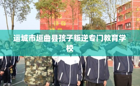 运城市垣曲县孩子叛逆专门教育学校 运城市垣曲县孩子叛逆专门教育学校