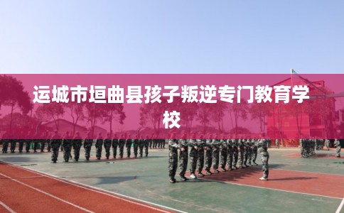 运城市垣曲县孩子叛逆专门教育学校 运城市垣曲县孩子叛逆专门教育学校