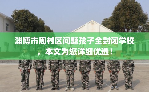 淄博市周村区问题孩子全封闭学校，本文为您详细优选！