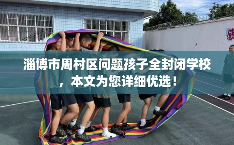 淄博市周村区问题孩子全封闭学校，本文为您详细优选！