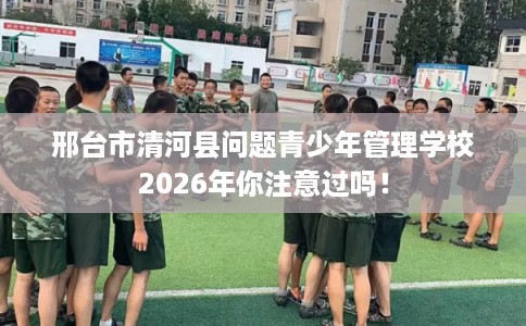 邢台市清河县问题青少年管理学校2026年你注意过吗！