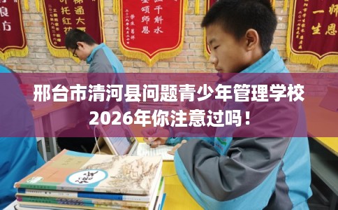 邢台市清河县问题青少年管理学校2026年你注意过吗！
