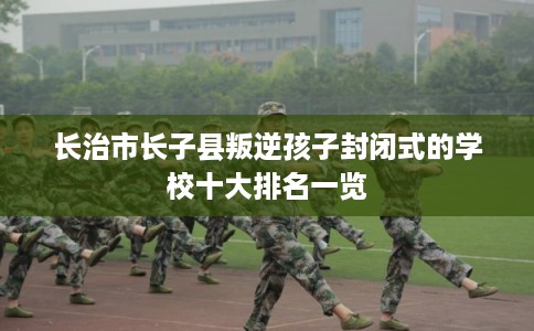 长治市长子县叛逆孩子封闭式的学校十大排名一览