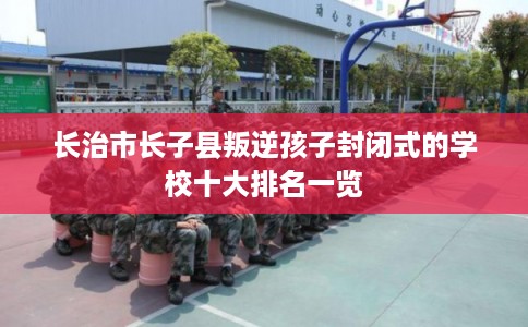 长治市长子县叛逆孩子封闭式的学校十大排名一览