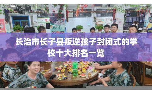 长治市长子县叛逆孩子封闭式的学校十大排名一览