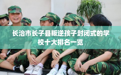 长治市长子县叛逆孩子封闭式的学校十大排名一览