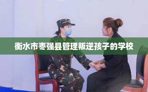 衡水市枣强县管理叛逆孩子的学校