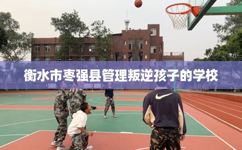 衡水市枣强县管理叛逆孩子的学校