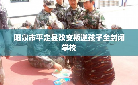 阳泉市平定县改变叛逆孩子全封闭学校