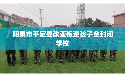 阳泉市平定县改变叛逆孩子全封闭学校
