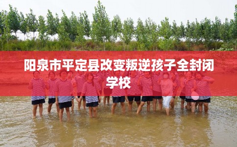 阳泉市平定县改变叛逆孩子全封闭学校