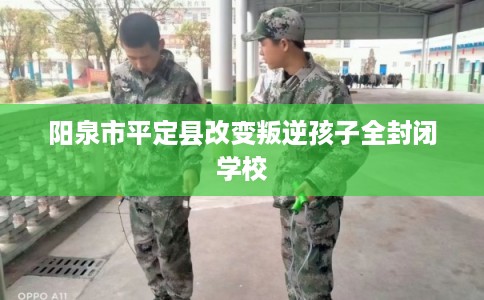 阳泉市平定县改变叛逆孩子全封闭学校
