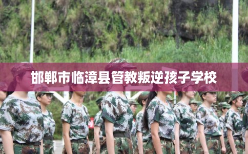 邯郸市临漳县管教叛逆孩子学校