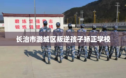 长治市潞城区叛逆孩子矫正学校 长治市潞城区叛逆孩子矫正学校