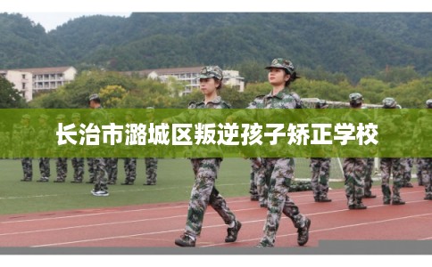 长治市潞城区叛逆孩子矫正学校 长治市潞城区叛逆孩子矫正学校